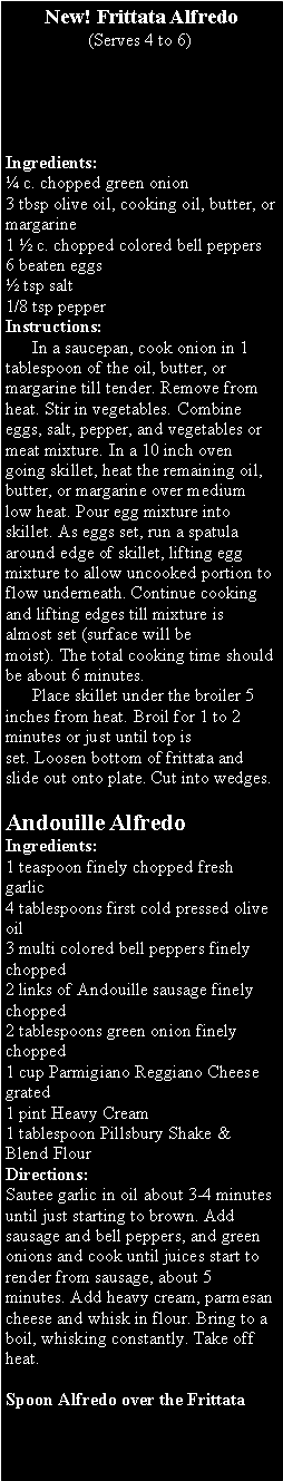 Text Box: New! Frittata Alfredo(Serves 4 to 6)Ingredients:&nbsp;� c. chopped green onion3 tbsp olive oil, cooking oil, butter, or margarine1 � c. chopped colored bell peppers6 beaten eggs� tsp salt1/8 tsp pepperInstructions:&nbsp;&nbsp;&nbsp;&nbsp;&nbsp;&nbsp;      In a saucepan, cook onion in 1 tablespoon of the oil, butter, or margarine till tender.&nbsp;Remove from heat.&nbsp;Stir in vegetables.&nbsp;Combine eggs, salt, pepper, and vegetables or meat mixture.&nbsp;In a 10 inch oven going skillet, heat the remaining oil, butter, or margarine over medium low heat.&nbsp;Pour egg mixture into skillet.&nbsp;As eggs set, run a spatula around edge of skillet, lifting egg mixture to allow uncooked portion to flow underneath.&nbsp;Continue cooking and lifting edges till mixture is almost set (surface will be moist).&nbsp;The total cooking time should be about 6 minutes.      Place skillet under the broiler 5 inches from heat.&nbsp;Broil for 1 to 2 minutes or just until top is set.&nbsp;Loosen bottom of frittata and slide out onto plate.&nbsp;Cut into wedges.Andouille AlfredoIngredients:1 teaspoon finely chopped fresh garlic4 tablespoons first cold pressed olive oil3 multi colored bell peppers finely chopped2 links of Andouille sausage finely chopped2 tablespoons green onion finely chopped1 cup Parmigiano Reggiano Cheese grated1 pint Heavy Cream1 tablespoon Pillsbury Shake & Blend FlourDirections:Sautee garlic in oil about 3-4 minutes until just starting to brown. Add sausage and bell peppers, and green onions and cook until juices start to render from sausage, about 5 minutes. Add heavy cream, parmesan cheese and whisk in flour. Bring to a boil, whisking constantly. Take off heat.Spoon Alfredo over the Frittata